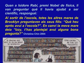 Quan a Isidore Rabí, premi Nobel de física, li van preguntar qu è  li hav i a ajudat a ser científic, respongu é : Al sortir de l’escola, totes les altres mares de Brooklyn preguntaven als seus fills: “Qu è heu après avui a l’escola?”.  En canvi la meva mare deia “Izzy, t’has plantejat avui alguna bona pregunta?”  Christine Chin 2004 