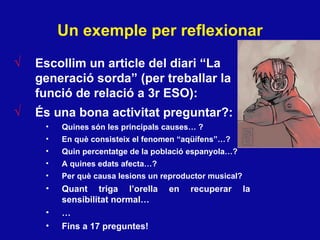 Un exemple per reflexionar Escollim un article del diari “La generació sorda” (per treballar la funció de relació a 3r ESO): És una bona activitat preguntar?:  Quines s ón les principals causes…  ? En qu è consisteix el fenomen “aqüífens”… ? Quin percentatge de la poblaci ó espanyola… ? A quines edats afecta…? Per qu è causa lesions un reproductor musical ? Quant triga l’orella en recuperar la sensibilitat normal…  … Fins a 17 preguntes! 