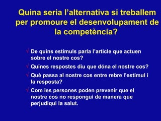Quina seria l’alternativa si treballem per promoure el desenvolupament de la compet ència?   De quins estímuls parla l’article que actuen sobre el nostre cos?  Quines respostes diu que dóna el nostre cos? Què passa al nostre cos entre rebre l’estímul i la resposta? Com les persones poden prevenir que el nostre cos no respongui de manera que perjudiqui la salut.  