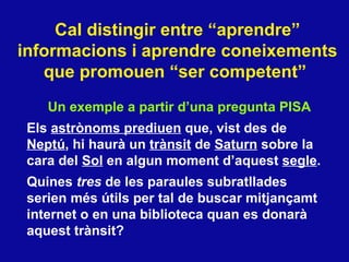 Cal distingir entre “aprendre” informacions i aprendre coneixements que promouen “ser competent”   Un exemple a partir d’una pregunta PISA Els  astr ònoms prediuen  que, vist des de  Neptú , hi haurà un  trànsit  de  Saturn  sobre la cara del  Sol  en algun moment d’aquest  segle .  Quines  tres  de les paraules subratllades serien més útils per tal de buscar mitjançamt internet o en una biblioteca quan es donarà aquest trànsit? 