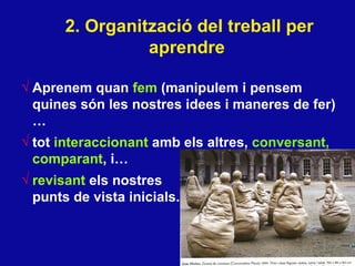 2. Organitzaci ó del treball per aprendre   Aprenem quan  fem  (manipulem i pensem quines s ón les nostres idees i maneres de fer )… tot  interaccionant  amb els altres,  conversant,   comparant , i… revisant  els nostres  punts de vista inicials.  