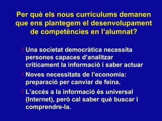 Per qu è els nous currículums demanen que ens plantegem el desenvolupament de competències en l’alumnat? Una societat democràtica necessita persones capaces d’analitzar críticament la informació i saber actuar Noves necessitats de l’economia: preparació per canviar de feina. L’accés a la informació és universal (Internet), però cal saber què buscar i comprendre-la. 