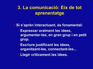 3. La comunicaci ó: Eix de tot aprenentatge Si s’apr èn interactuant, és fonamental : Expressar oralment les idees, argumentar-les, en gran grup i en petit grup.  Escriure justificant les idees, organitzant-les, connectant-les... Llegir críticament les idees. 