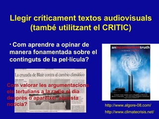 Llegir  críticament textos audiovisuals (també utilitzant el CRITIC) Com aprendre a opinar de  manera fonamentada sobre el continguts de la pel·lícula? http://www.climatecrisis.net/ http://www.algore-08.com/ Com valorar les argumentacions els tertulians a la radio el dia despr és d’aparèixer aquesta noticia? 