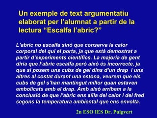 Un exemple de text argumentatiu elaborat per l’alumnat a partir de la lectura “Escalfa l’abric?” L’abric no escalfa sinó que conserva la calor corporal del qui el porta, ja que està demostrat a partir d’experiments cient ífics . La majoria de gent diria que l’abric escalfa però això és incorrecte, ja que si posem uns cubs de gel dins d’un drap  i uns altres al costat durant una estona, veurem que els cubs de gel s’han mantingut millor quan estaven embolicats amb el drap. Amb això arribem a la conclusió de que l’abric ens aïlla del calor i del fred segons la temperatura ambiental que ens envolta. 2n ESO IES Dr. Puigvert 