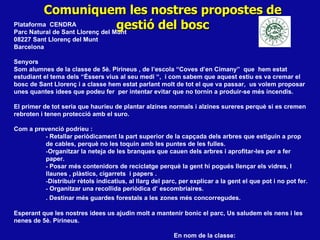 Comuniquem les nostres propostes de gestió del bosc Plataforma  CENDRA Parc Natural de Sant Llorenç del Munt 08227 Sant Llorenç del Munt Barcelona Senyors Som alumnes de la classe de 5è. Pirineus , de l’escola “Coves d’en Cimany”  que  hem estat estudiant el tema dels “Éssers vius al seu medi “,  i com sabem que aquest estiu es va cremar el bosc de Sant Llorenç i a classe hem estat parlant molt de tot el que va passar,  us volem proposar unes quantes idees que podeu fer  per intentar evitar que no tornin a produir-se més incendis.  El primer de tot seria que hauríeu de plantar alzines normals i alzines sureres perquè si es cremen rebroten i tenen protecció amb el suro.  Com a prevenció podríeu : -  Retallar periòdicament la part superior de la capçada dels arbres que estiguin a prop de cables, perquè no les toquin amb les puntes de les fulles.  - Organitzar la neteja de les branques que cauen dels arbres i aprofitar-les per a fer  paper.  -  Posar més contenidors de reciclatge perquè la gent hi pogués llençar els vidres, l llaunes , plàstics, cigarrets  i papers . - Distribuir rètols indicatius, al llarg del parc, per explicar a la gent el que pot i no pot fer.  -  Organitzar una recollida periòdica d’ escombriaires. . Destinar més guardes forestals a les   zones més concorregudes. Esperant que les nostres idees us ajudin molt a mantenir bonic el parc, Us saludem els nens i les nenes de 5è. Pirineus.  En nom de la classe: 