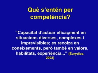 Qu è s’entén per competència?   “ Capacitat d’actuar eficaçment en situacions diverses, complexes i imprevisibles; es recolza en coneixements, però també en valors, habilitats, experiència...”  (Eurydice, 2002) 