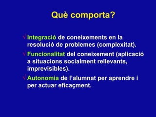 Qu è  comporta? Integraci ó  de coneixements  en la resoluci ó de problemes (complexitat). Funcionalitat  del coneixement (aplicaci ó a situacions socialment rellevants, imprevisibles). Autonomia  de l’alumnat per aprendre i per actuar eficaçment. 