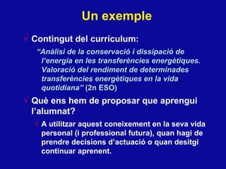 Un exemple Contingut del currículum: “ Anàlisi de la conservació i dissipació de l’energia en les transferències energètiques. Valoració del rendiment de determinades transferències energètiques en la vida quotidiana”  (2n ESO) Què ens hem de proposar que aprengui l’alumnat? A utilitzar aquest coneixement en la seva vida personal (i professional futura), quan hagi de prendre decisions d’actuació o quan desitgi continuar aprenent. 