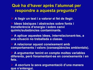 Què ha d’haver après l’alumnat per respondre a aquesta pregunta? A llegir un text i a valorar el fet de llegir.  Idees b àsiques i abstractes sobre fonts i  transfer ència d’energia i sobre canvi químic/substàncies contaminants . A aplicar aquestes idees, interrelacionant-les, a una situació no treballada a classe.  A relacionar aquest coneixement amb comportaments i valors (conseq üències ambientals). A argumentar tenint en compte moltes variables diferents, però fonamentant-se en coneixements i en fets.  A escriure la seva argumentació d’una manera que s’entengui. 