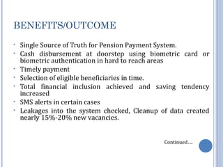 BENEFITS/OUTCOME 
• Single Source of Truth for Pension Payment System. 
• Cash disbursement at doorstep using biometric card or 
biometric authentication in hard to reach areas 
• Timely payment 
• Selection of eligible beneficiaries in time. 
• Total financial inclusion achieved and saving tendency 
increased 
• SMS alerts in certain cases 
• Leakages into the system checked, Cleanup of data created 
nearly 15%-20% new vacancies. 
Continued…. 
 