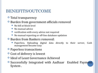 BENEFITS/OUTCOME 
 Total transparency 
 Burden from government officials removed 
 No bill at block level 
 No manual advice 
 verification with every advice not required 
 No manual reporting or off-line database updation 
 Burden from Bankers removed: 
 Paperless, Uploading digital data directly to their server, Cash 
management became easy 
 Paperless transactions 
 Cost of delivery is lowest 
 Ideal of Least Governance Achieved 
 Successfully Integrated with Aadhaar Enabled Payment 
System . 
 