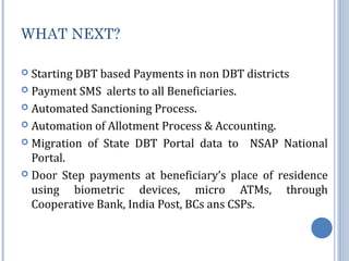 WHAT NEXT? 
 Starting DBT based Payments in non DBT districts 
 Payment SMS alerts to all Beneficiaries. 
 Automated Sanctioning Process. 
 Automation of Allotment Process & Accounting. 
 Migration of State DBT Portal data to NSAP National 
Portal. 
 Door Step payments at beneficiary’s place of residence 
using biometric devices, micro ATMs, through 
Cooperative Bank, India Post, BCs ans CSPs. 
 