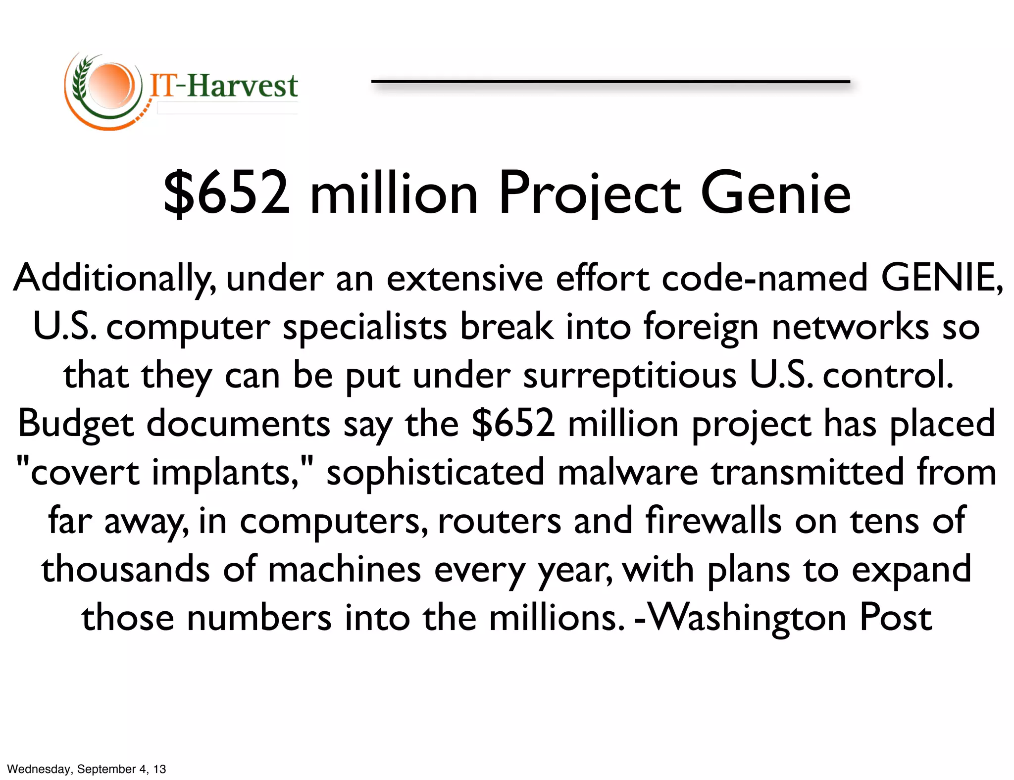 $652 million Project Genie
Additionally, under an extensive effort code-named GENIE,
U.S. computer specialists break into foreign networks so
that they can be put under surreptitious U.S. control.
Budget documents say the $652 million project has placed
"covert implants," sophisticated malware transmitted from
far away, in computers, routers and ﬁrewalls on tens of
thousands of machines every year, with plans to expand
those numbers into the millions. -Washington Post
Wednesday, September 4, 13
 
