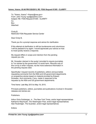 foiarsc, foiarsc, 05:46 PM 5/20/2015, RE: FOIA Request 81305 - CLARIFY
Printed for John Young <jya@pipeline.com> 1
To: "foiarsc, foiarsc" <foiarsc@nsa.gov>
From: John Young <jya@pipeline.com>
Subject: RE: FOIA Request 81305 - CLARIFY
Cc:
Bcc:
Attached:
Cindy B
NSA/CSS FOIA Requester Service Center
Dear Cindy B,
Thank you for a prompt response and advice for clarification.
If this attempt at clarification is still too burdensome and voluminous
I will be pleased to try again. I would appreciate your advice on how
to most quickly receive a response.
My request differs in scope and intention from the pending
request you cite.
Mr. Snowden claimed in the quote I provided to require journalists
to "run stories by the government" to avoid harm. Records only of
this run-by is what I request, not the more extensive information in
the pending request cited.
Specifically I request records of publishers, editors and journalists
requesting comments from the NSA and US government departments
on propsective stories based on material provided by Edward
Snowden. And comments, if any, made in response to the
requests by the NSA and US government departments.
Time frame: Late May 2013 to May 19, 2015.
Principal publishers, editors, journalists and publications involved in Snowden
releases and stories are:
Publishers
Arthur Ochs Sulzberger, Jr , The New York Times, and/or legal representatives
Katharine Weymouth, The Washington Post, and/or legal representatives
Alan Rusbridger, The Guardian, and/or legal representatives
Editors
 