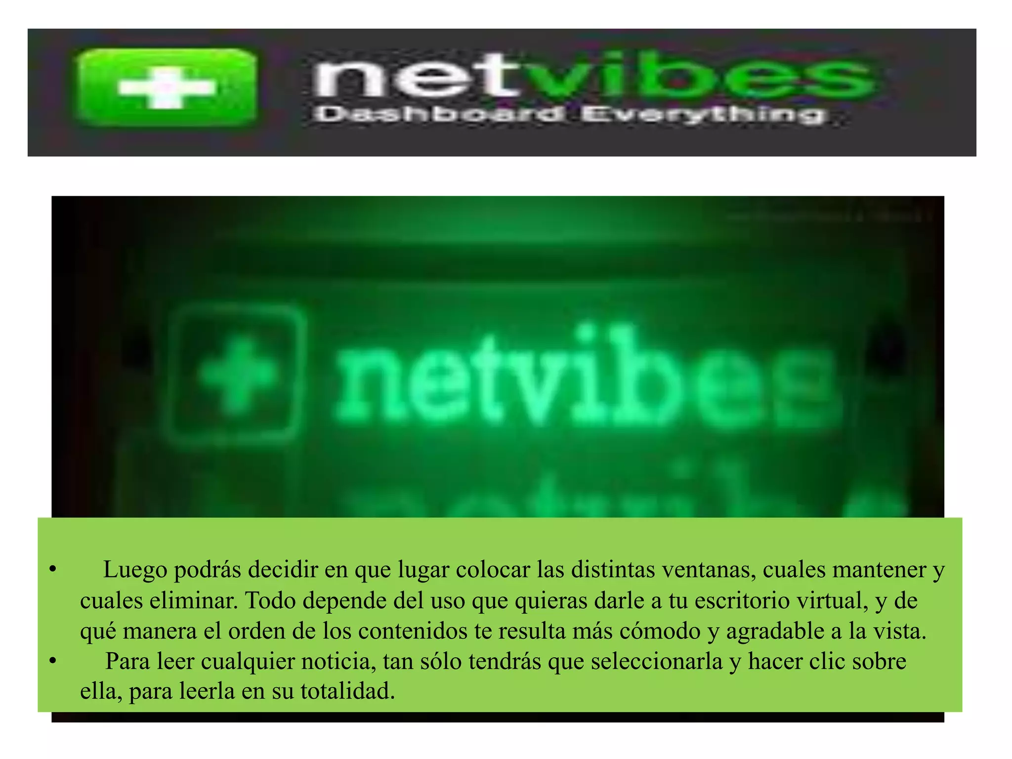 • Luego podrás decidir en que lugar colocar las distintas ventanas, cuales mantener y
cuales eliminar. Todo depende del uso que quieras darle a tu escritorio virtual, y de
qué manera el orden de los contenidos te resulta más cómodo y agradable a la vista.
• Para leer cualquier noticia, tan sólo tendrás que seleccionarla y hacer clic sobre
ella, para leerla en su totalidad.