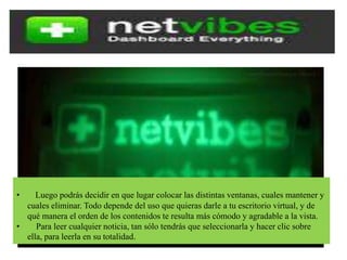 • Luego podrás decidir en que lugar colocar las distintas ventanas, cuales mantener y
cuales eliminar. Todo depende del uso que quieras darle a tu escritorio virtual, y de
qué manera el orden de los contenidos te resulta más cómodo y agradable a la vista.
• Para leer cualquier noticia, tan sólo tendrás que seleccionarla y hacer clic sobre
ella, para leerla en su totalidad.