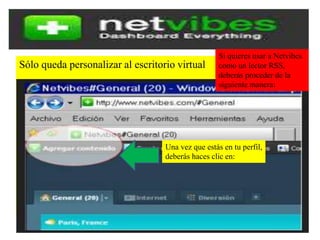 Sólo queda personalizar al escritorio virtual
Si quieres usar a Netvibes
como un lector RSS,
deberás proceder de la
siguiente manera:
Una vez que estás en tu perfil,
deberás haces clic en: