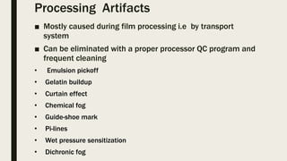 Processing Artifacts
■ Mostly caused during film processing i.e by transport
system
■ Can be eliminated with a proper processor QC program and
frequent cleaning
• Emulsion pickoff
• Gelatin buildup
• Curtain effect
• Chemical fog
• Guide-shoe mark
• Pi-lines
• Wet pressure sensitization
• Dichronic fog
 