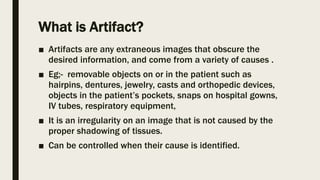 What is Artifact?
■ Artifacts are any extraneous images that obscure the
desired information, and come from a variety of causes .
■ Eg;- removable objects on or in the patient such as
hairpins, dentures, jewelry, casts and orthopedic devices,
objects in the patient’s pockets, snaps on hospital gowns,
IV tubes, respiratory equipment,
■ It is an irregularity on an image that is not caused by the
proper shadowing of tissues.
■ Can be controlled when their cause is identified.
 