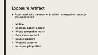 Exposure Artifact
■ Associated with the manner in which radiographer conducts
the examination
• Motion
• Improper patient position
• Wrong screen film match
• Poor screen contact
• Double exposure
• Wrapped cassette
• Improper grid position
 
