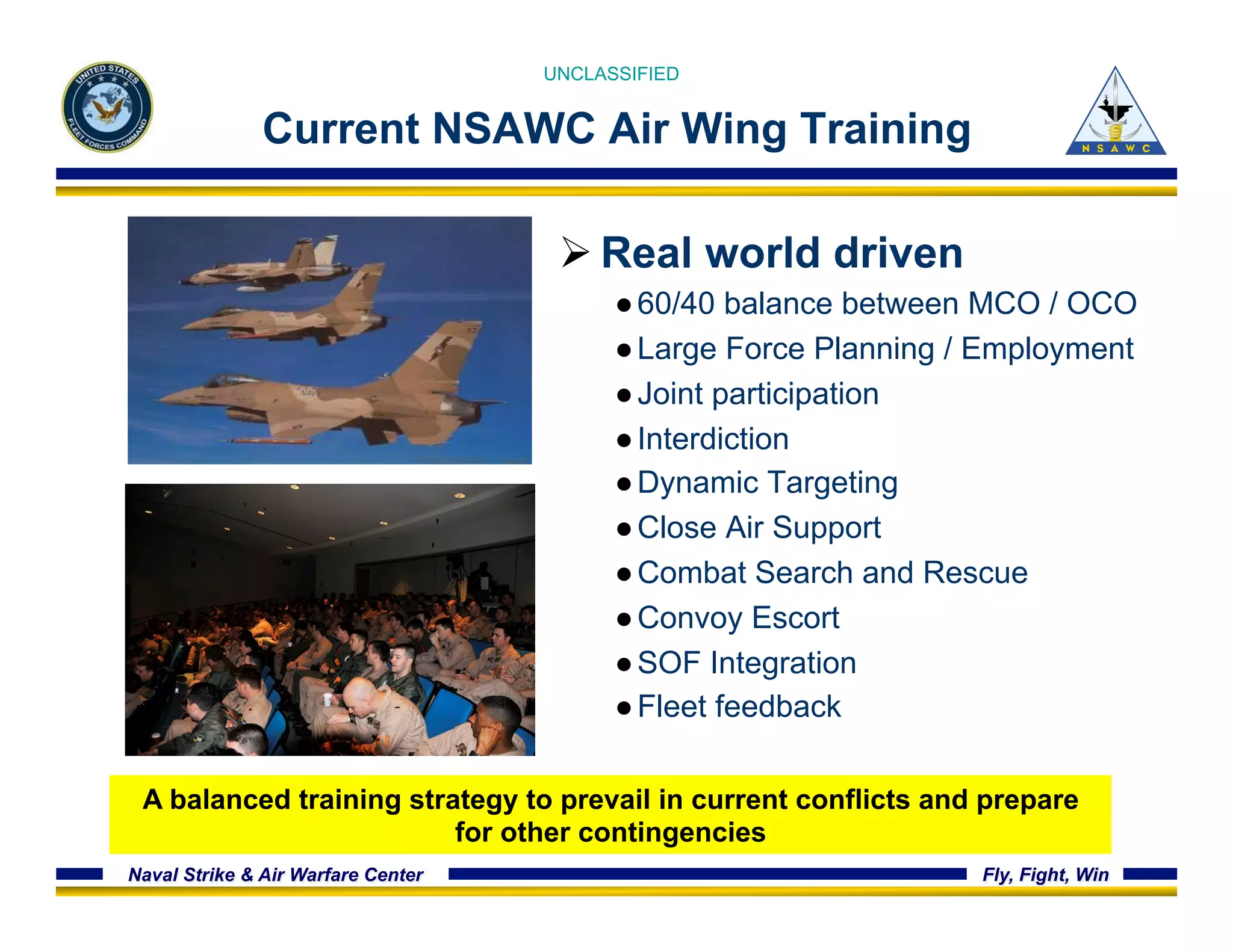 UNCLASSIFIED 
Current NSAWC Air Wing Training 
Ø Real world driven 
● 60/40 balance between MCO / OCO 
● Large Force Planning / Employment 
● Joint participation 
● Interdiction 
● Dynamic Targeting 
● Close Air Support 
● Combat Search and Rescue 
● Convoy Escort 
● SOF Integration 
● Fleet feedback 
A balanced training strategy to prevail in current conflicts and prepare 
for other contingencies 
Naval Strike & Air Warfare Center Fly, Fight, Win 
 