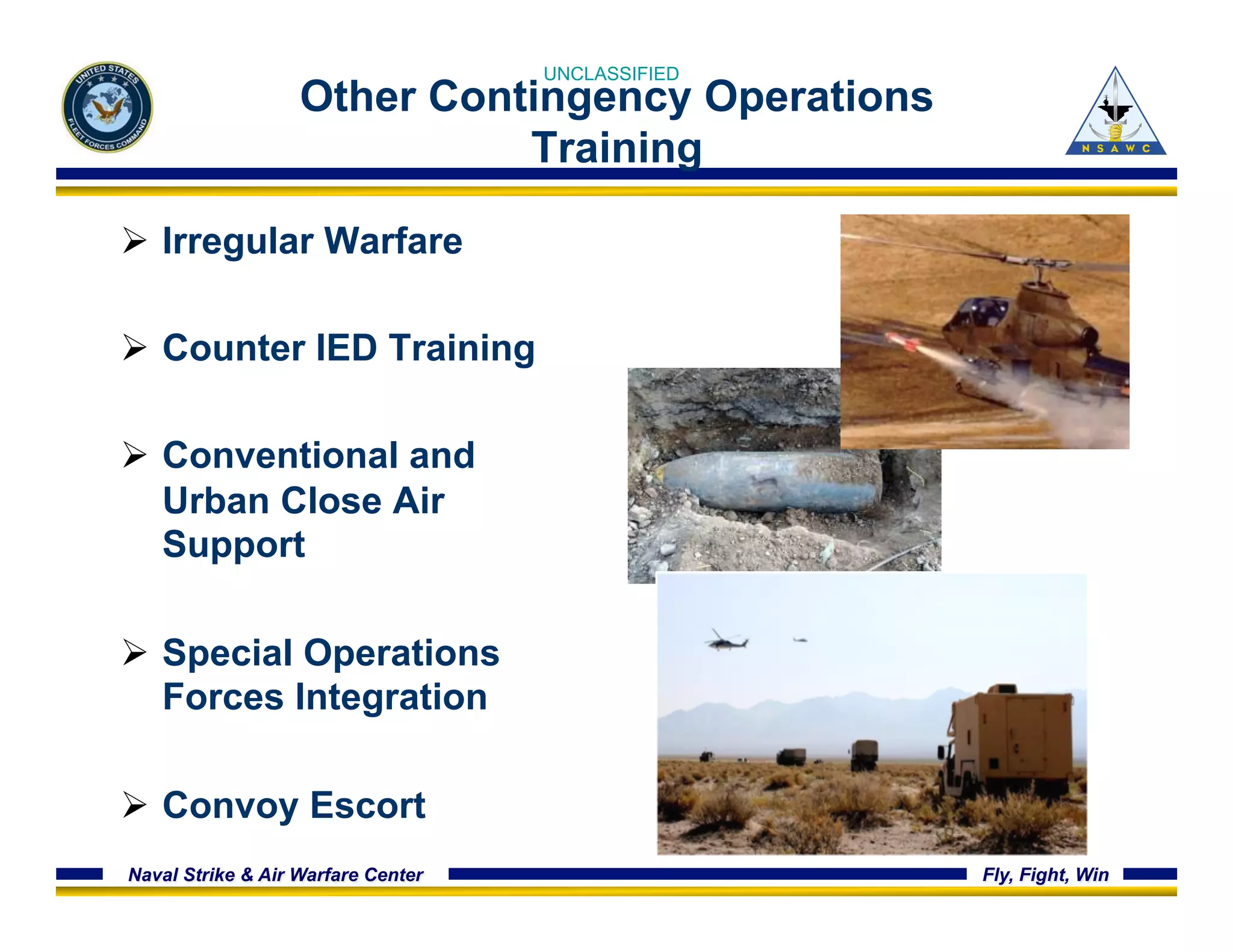 UNCLASSIFIED 
Other Contingency Operations 
Training 
Ø Irregular Warfare 
Ø Counter IED Training 
Ø Conventional and 
Urban Close Air 
Support 
Ø Special Operations 
Forces Integration 
Ø Convoy Escort 
Naval Strike & Air Warfare Center Fly, Fight, Win 
 