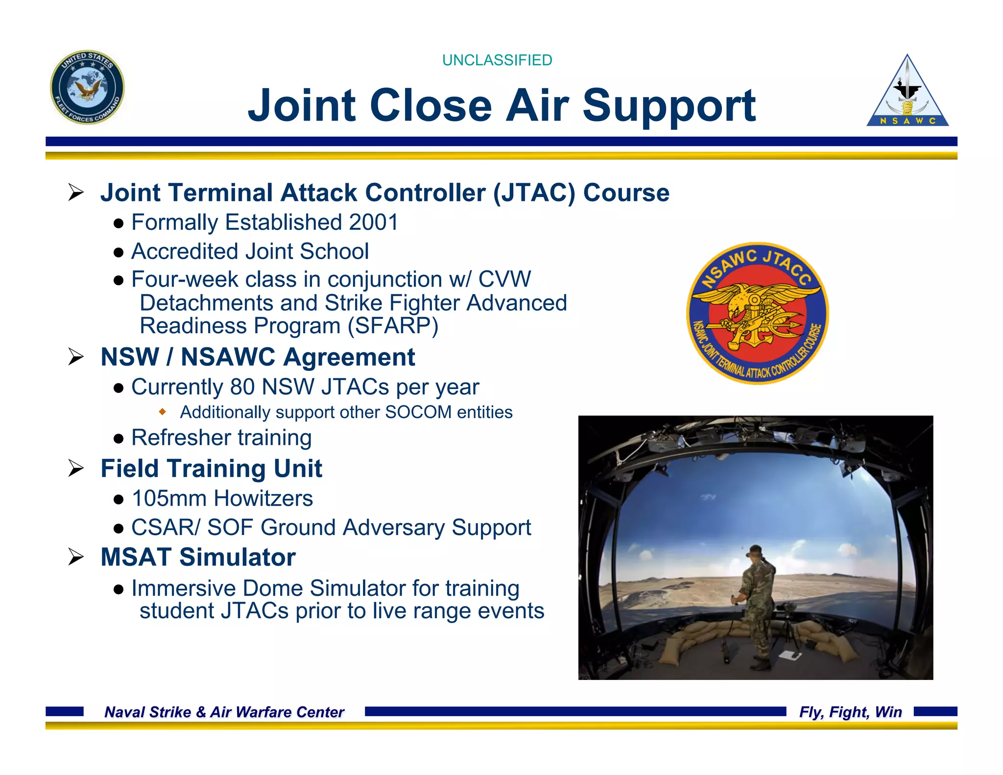 UNCLASSIFIED 
Joint Close Air Support 
Ø Joint Terminal Attack Controller (JTAC) Course 
● Formally Established 2001 
● Accredited Joint School 
● Four-week class in conjunction w/ CVW 
Detachments and Strike Fighter Advanced 
Readiness Program (SFARP) 
Ø NSW / NSAWC Agreement 
● Currently 80 NSW JTACs per year 
w Additionally support other SOCOM entities 
● Refresher training 
Ø Field Training Unit 
● 105mm Howitzers 
● CSAR/ SOF Ground Adversary Support 
Ø MSAT Simulator 
● Immersive Dome Simulator for training 
student JTACs prior to live range events 
Naval Strike & Air Warfare Center Fly, Fight, Win 
 