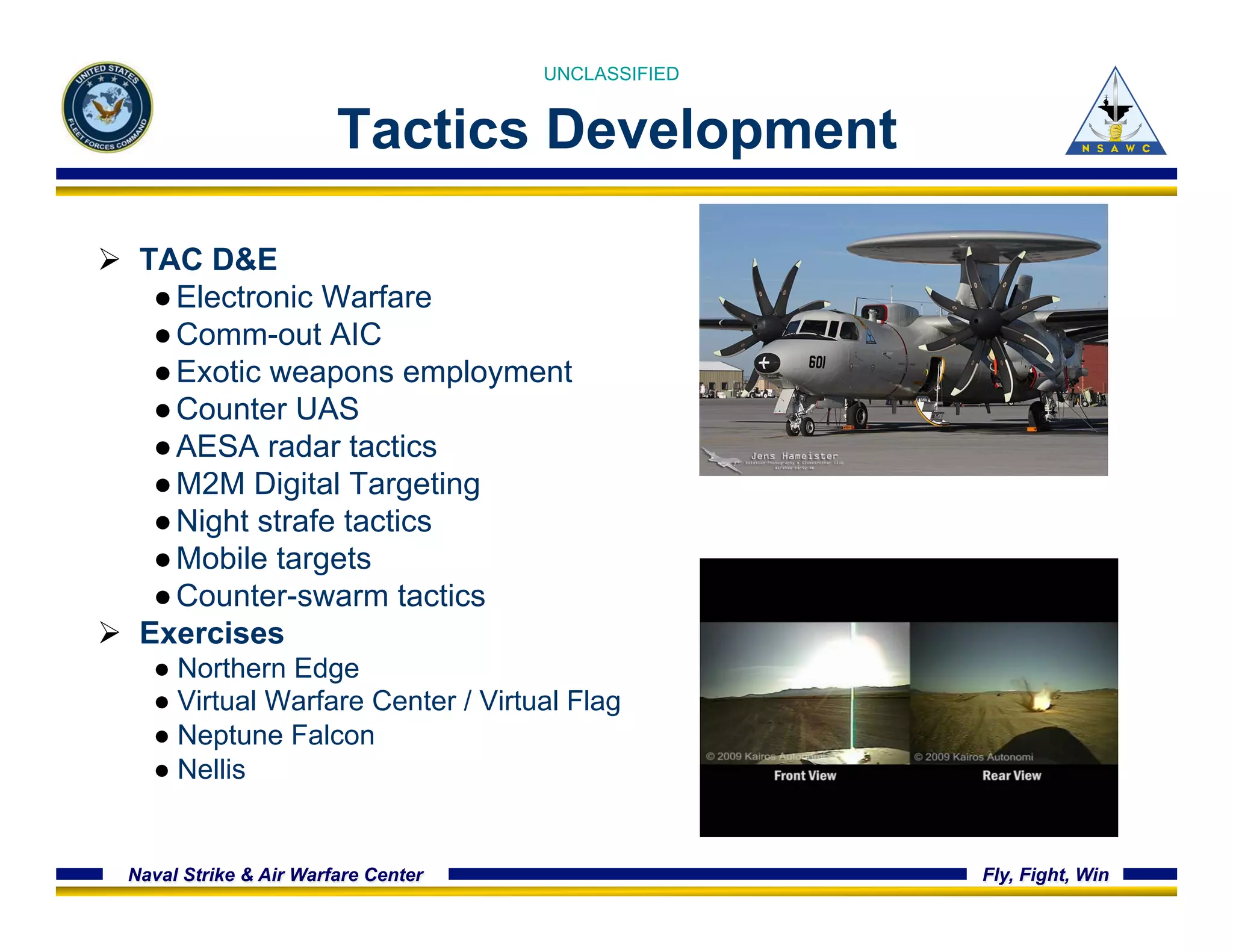 UNCLASSIFIED 
Tactics Development 
Ø TAC D&E 
● Electronic Warfare 
● Comm-out AIC 
● Exotic weapons employment 
● Counter UAS 
● AESA radar tactics 
● M2M Digital Targeting 
● Night strafe tactics 
● Mobile targets 
● Counter-swarm tactics 
Ø Exercises 
● Northern Edge 
● Virtual Warfare Center / Virtual Flag 
● Neptune Falcon 
● Nellis 
Naval Strike & Air Warfare Center Fly, Fight, Win 
 