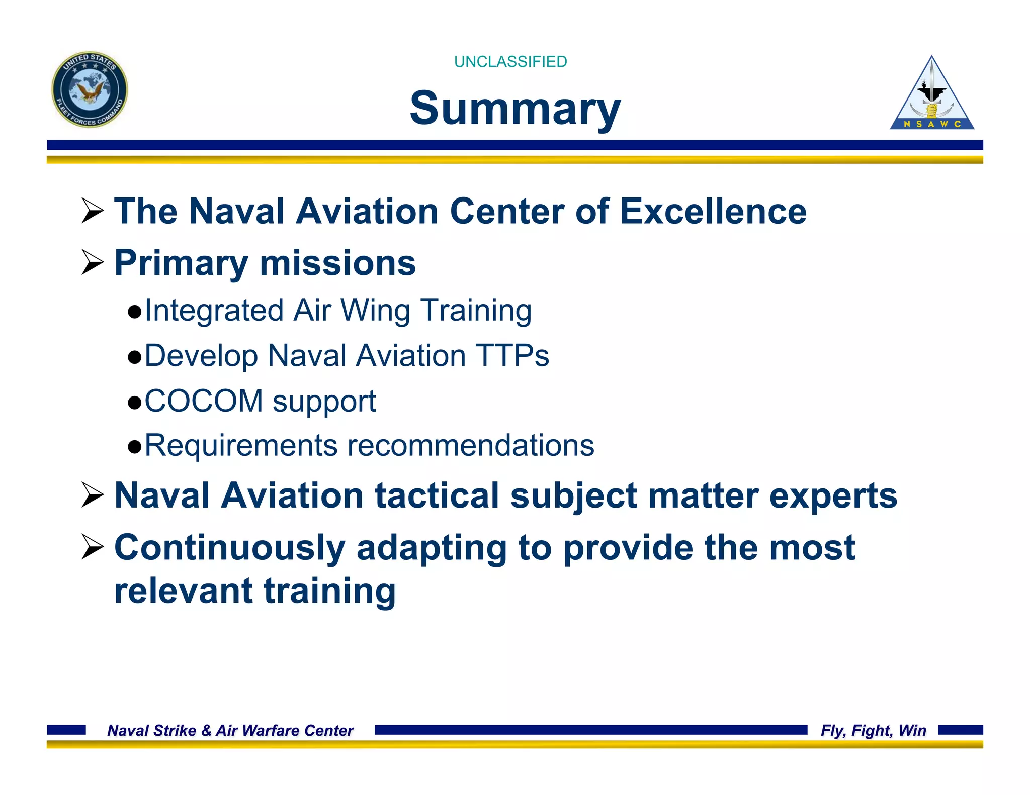 UNCLASSIFIED 
Summary 
Ø The Naval Aviation Center of Excellence 
Ø Primary missions 
● Integrated Air Wing Training 
● Develop Naval Aviation TTPs 
● COCOM support 
● Requirements recommendations 
Ø Naval Aviation tactical subject matter experts 
Ø Continuously adapting to provide the most 
relevant training 
Naval Strike & Air Warfare Center Fly, Fight, Win 
