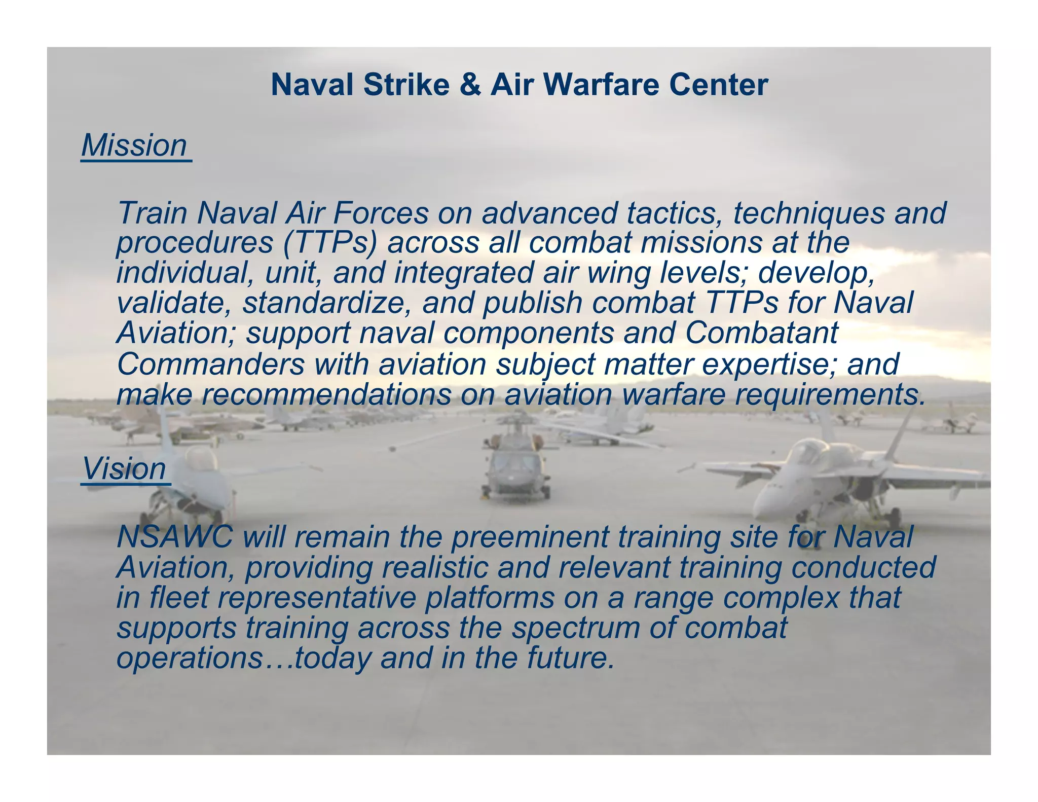 Naval Strike & Air Warfare Center 
Mission 
Train Naval Air Forces on advanced tactics, techniques and 
procedures (TTPs) across all combat missions at the 
individual, unit, and integrated air wing levels; develop, 
validate, standardize, and publish combat TTPs for Naval 
Aviation; support naval components and Combatant 
Commanders with aviation subject matter expertise; and 
make recommendations on aviation warfare requirements. 
Vision 
NSAWC will remain the preeminent training site for Naval 
Aviation, providing realistic and relevant training conducted 
in fleet representative platforms on a range complex that 
supports training across the spectrum of combat 
operations…today and in the future. 
Naval Strike & Air Warfare Center Fly, Fight, Win 
 