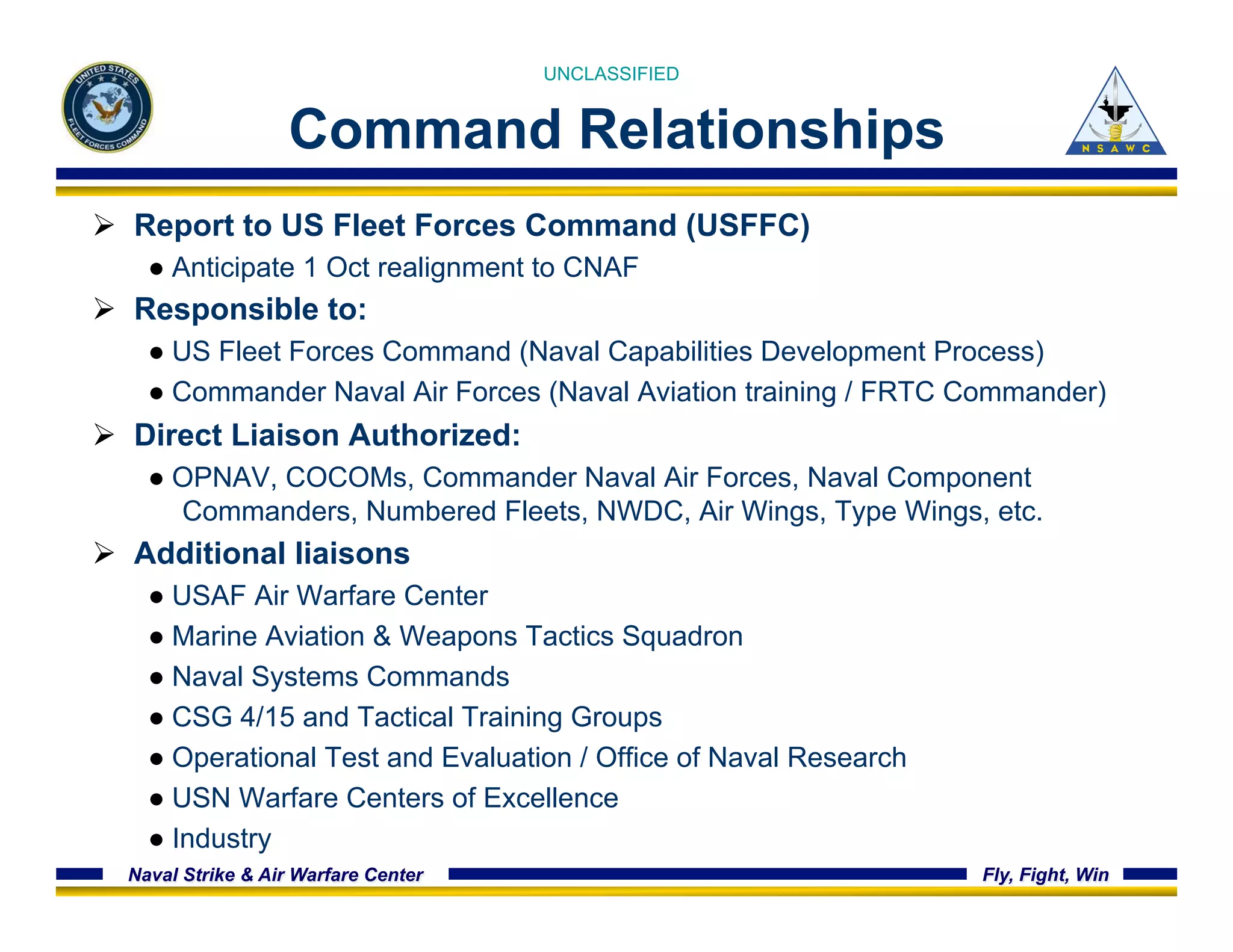 UNCLASSIFIED 
Command Relationships 
Ø Report to US Fleet Forces Command (USFFC) 
● Anticipate 1 Oct realignment to CNAF 
Ø Responsible to: 
● US Fleet Forces Command (Naval Capabilities Development Process) 
● Commander Naval Air Forces (Naval Aviation training / FRTC Commander) 
Ø Direct Liaison Authorized: 
● OPNAV, COCOMs, Commander Naval Air Forces, Naval Component 
Commanders, Numbered Fleets, NWDC, Air Wings, Type Wings, etc. 
Ø Additional liaisons 
● USAF Air Warfare Center 
● Marine Aviation & Weapons Tactics Squadron 
● Naval Systems Commands 
● CSG 4/15 and Tactical Training Groups 
● Operational Test and Evaluation / Office of Naval Research 
● USN Warfare Centers of Excellence 
● Industry 
Naval Strike & Air Warfare Center Fly, Fight, Win 
 