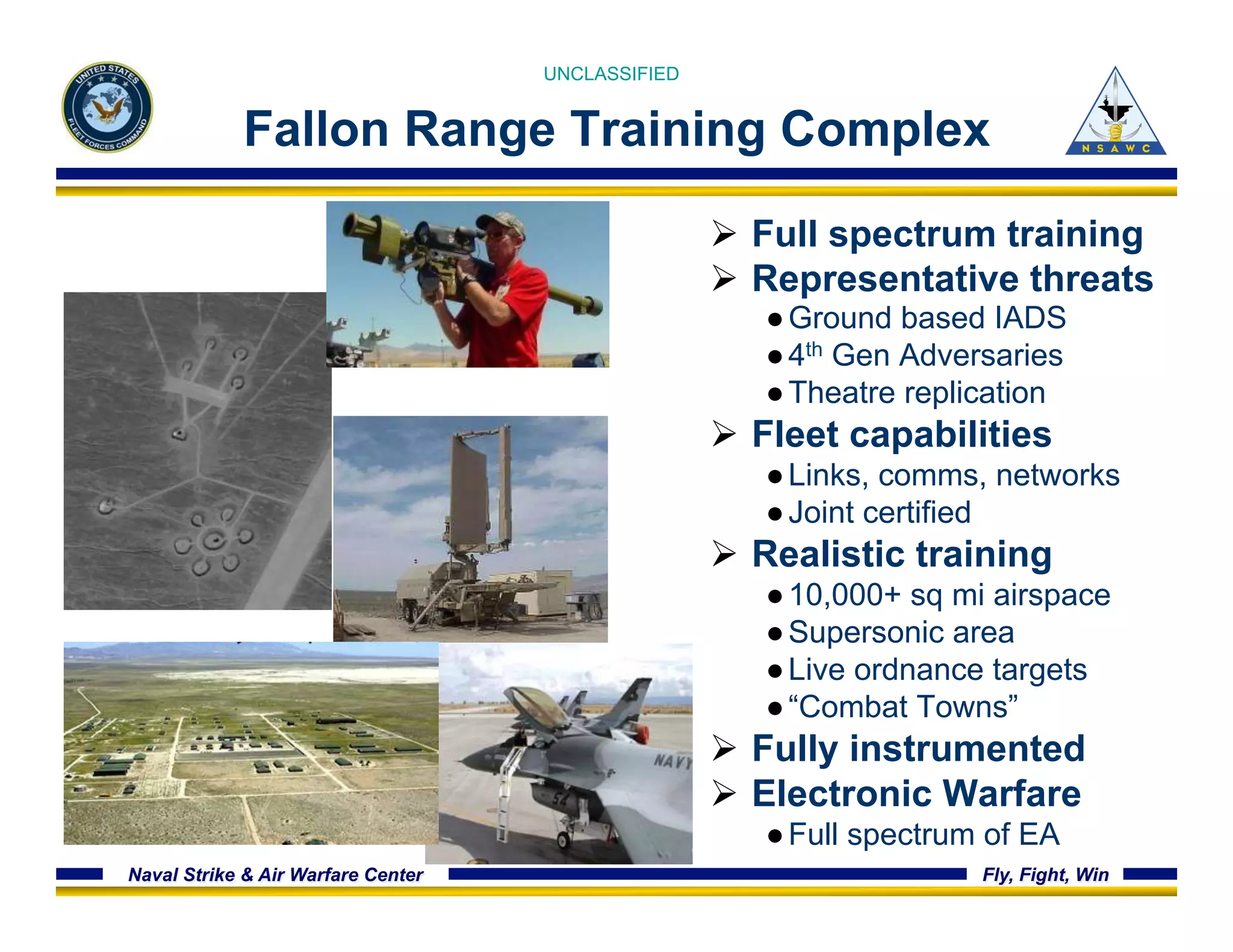 UNCLASSIFIED 
Fallon Range Training Complex 
Ø Full spectrum training 
Ø Representative threats 
● Ground based IADS 
● 4th Gen Adversaries 
● Theatre replication 
Ø Fleet capabilities 
● Links, comms, networks 
● Joint certified 
Ø Realistic training 
● 10,000+ sq mi airspace 
● Supersonic area 
● Live ordnance targets 
● “Combat Towns” 
Ø Fully instrumented 
Ø Electronic Warfare 
● Full spectrum of EA 
Naval Strike & Air Warfare Center Fly, Fight, Win 
 