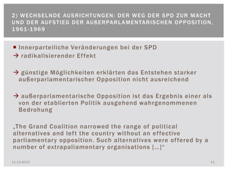 2 ) W E C H S E L N D E AU S R I C H T U N G E N : D E R W E G D E R S P D Z U R M AC H T
U N D D E R AU F S T I E G D E R AU ß E R PA R L A M E N TA R I S C H E N O P P O S I T I O N ,
1 9 61 - 1 9 6 9


 Innerparteiliche Veränderungen bei der SPD
 radikalisierender Ef fekt

 günstige Möglichkeiten erklärten das Entstehen starker
 außerparlamentarischer Opposition nicht ausreichend

 außerparlamentarische Opposition ist das Ergebnis einer als
 von der etablierten Politik ausgehend wahrgenommenen
 Bedrohung

„The Grand Coalition narrowed the range of political
alternatives and left the country without an ef fective
parliamentary opposition. Such alternatives were of fered by a
number of extrapaliamentary organisations […]“

11.12.2012                                                                                   11
 