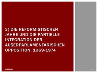 3) DIE REFORMISTISCHEN
JAHRE UND DIE PARTIELLE
INTEGRATION DER
AUßERPARLAMENTARISCHEN
OPPOSITION, 1969-1974



11.12.2012                13
 