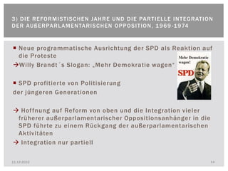 3 ) D I E R E FO R M I S T I S C H E N J A H R E U N D D I E PA R T I E L L E I N T E G R AT I O N
D E R AU ß E R PA R L A M E N TA R I S C H E N O P P O S I T I O N , 1 9 6 9 - 1 974


 Neue programmatische Ausrichtung der SPD als Reaktion auf
  die Proteste
Willy Brandt´s Slogan: „Mehr Demokratie wagen“

 SPD profitierte von Politisierung
der jüngeren Generationen

 Hof fnung auf Reform von oben und die Integration vieler
 früherer außerparlamentarischer Oppositionsanhänger in die
 SPD führte zu einem Rückgang der außerparlamentarischen
 Aktivitäten
 Integration nur partiell

11.12.2012                                                                                      14
 