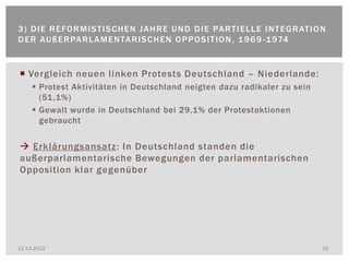 3 ) D I E R E FO R M I S T I S C H E N J A H R E U N D D I E PA R T I E L L E I N T E G R AT I O N
D E R AU ß E R PA R L A M E N TA R I S C H E N O P P O S I T I O N , 1 9 6 9 - 1 974


 Vergleich neuen linken Protests Deutschland – Niederlande:
      Protest Aktivitäten in Deutschland neigten dazu radikaler zu sein
       (51,1%)
      Gewalt wurde in Deutschland bei 29,1% der Protestaktionen
       gebraucht


 Erklärungsansatz: In Deutschland standen die
außerparlamentarische Bewegungen der parlamentarischen
Opposition klar gegenüber




11.12.2012                                                                                      15
 