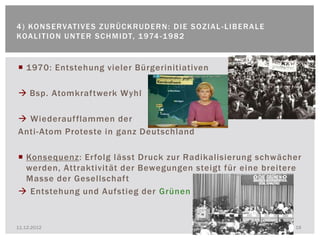 4 ) KO N S E R VAT I V E S Z U R Ü C K R U D E R N : D I E S O Z I A L - L I B E R A L E
KOA L I T I O N U N T E R S C H M I DT, 1 974 - 1 9 8 2


 1970: Entstehung vieler Bürgerinitiativen

 Bsp. Atomkraftwerk Wyhl

 Wiederaufflammen der
Anti- Atom Proteste in ganz Deutschland

 Konsequenz: Erfolg lässt Druck zur Radikalisierung schwächer
  werden, Attraktivität der Bewegungen steigt für eine breitere
  Masse der Gesellschaft
 Entstehung und Aufstieg der Grünen


11.12.2012                                                                                 18
 