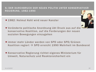 5 ) D E R D U R C H B R U C H D E R N E U E N P O L I T I K U N T E R KO N S E R VAT I V E R
REGIERUNG, 1982-1990


 1982: Helmut Kohl wird neuer Kanzler

 Veränderte politische Anordnung übt Druck aus auf die
  konservative Koalition, auf die Forderungen der neuen
  sozialen Bewegungen einzugehen

 immer mehr Länder werden von SPD oder SPD/Grünen
  Koalition regiert  SPD erreicht 1990 Mehrheit im Bundesrat

 Konservative Regierung richtet eigenes Ministerium für
  Umwelt, Naturschutz und Reaktorsicherheit ein



11.12.2012                                                                                     20
 