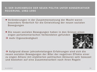 5 ) D E R D U R C H B R U C H D E R N E U E N P O L I T I K U N T E R KO N S E R VAT I V E R
REGIERUNG, 1982-1990


 Veränderungen in der Zusammensetzung der Macht waren
  besonders förderlich für die Entwicklung der neuen sozialen
  Bewegungen

 Die neuen sozialen Bewegungen haben in den Grünen einen
  engen parlamentarischen Verbündeten gefunden
 mehr Eigenständigkeit




 Aufgrund dieser jahrzehntelangen Erfahrungen sind sich die
neuen sozialen Bewegungen der 80er der negativen Effekte einer
zu engen Allianz mit etablierten politischen Akteuren sehr bewusst
und bestehen auf eine Zusammenarbeit nach ihren Regeln


11.12.2012                                                                                     21
 
