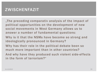 ZWISCHENFAZIT

„The preceding comparativ analysis of the impact of
political opportunities on the development of new
social movements in West Germany allows us to
answer a number of fundamental questions:
Why is it that the NSMs have become so strong and
ideologically pronounced in Germany?
Why has their role in the political debate been so
much more important than in other countries?
And why have they produced such violent side-effects
in the form of terrorism?“


11.12.2012                                             23
 