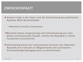 ZWISCHENFAZIT

 Antwort liegt in der Natur und der Entwicklung des politischen
  Systems West-Deutschlands:

      Wehrhafte/streitbare Demokratie


Resultat dieser Ausgrenzung und Unterdrückung war eine
 Welle extremistischer Gewalt, welche die Republik in ihrem
 Fundament erschütterte

 Gleichzeitig bietet die institutionelle Struktur der föderalen
  Republik eine Vielzahl an Möglichkeiten den politischen
  Entscheidungsfindungsprozess zu beeinflussen


11.12.2012                                                         24
 