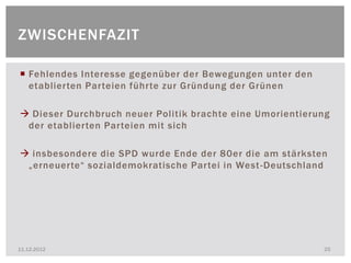 ZWISCHENFAZIT

 Fehlendes Interesse gegenüber der Bewegungen unter den
  etablierten Parteien führte zur Gründung der Grünen

 Dieser Durchbruch neuer Politik brachte eine Umorientierung
 der etablierten Parteien mit sich

 insbesondere die SPD wurde Ende der 80er die am stärksten
 „erneuerte“ sozialdemokratische Partei in West -Deutschland




11.12.2012                                                 25
 