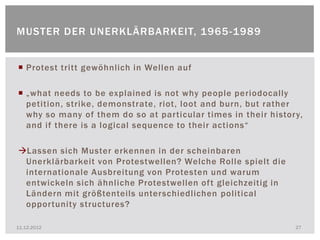 MUSTER DER UNERKLÄRBARKEIT, 1965 -1989


 Protest tritt gewöhnlich in Wellen auf

 „what needs to be explained is not why people periodocally
  petition, strike, demonstrate, riot, loot and burn, but rather
  why so many of them do so at particular times in their history,
  and if there is a logical sequence to their actions“

Lassen sich Muster erkennen in der scheinbaren
 Unerklärbarkeit von Protestwellen? Welche Rolle spielt die
 internationale Ausbreitung von Protesten und warum
 entwickeln sich ähnliche Protestwellen oft gleichzeitig in
 Ländern mit größtenteils unterschiedlichen political
 opportunity structures?

11.12.2012                                                     27
 