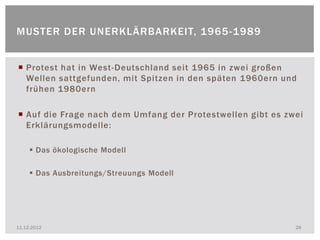 MUSTER DER UNERKLÄRBARKEIT, 1965 -1989


 Protest hat in West -Deutschland seit 1965 in zwei großen
  Wellen sattgefunden, mit Spitzen in den späten 1960ern und
  frühen 1980ern

 Auf die Frage nach dem Umfang der Protestwellen gibt es zwei
  Erklärungsmodelle:

      Das ökologische Modell

      Das Ausbreitungs/Streuungs Modell




11.12.2012                                                  28
 