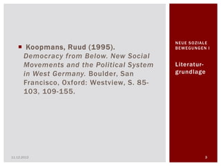 NEUE SOZIALE
    Koopmans, Ruud (1995).               BEWEGUNGEN I

    Democracy from Below. New Social
    Movements and the Political System    Literatur-
    in West Germany. Boulder, San         grundlage
    Francisco, Oxford: Westview, S. 85-
    103, 109-155.




11.12.2012                                          3
 
