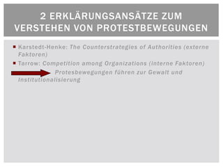 2 ERKLÄRUNGSANSÄTZE ZUM
VERSTEHEN VON PROTESTBEWEGUNGEN
 Karstedt-Henke: The Counterstrategies of Authorities (externe
  Faktoren)
 Tarrow: Competition among Organizations (interne Faktoren)
               Protesbewegungen führen zur Gewalt und
  Institutionalisierung
 
