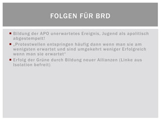 FOLGEN FÜR BRD

 Bildung der APO unerwartetes Ereignis, Jugend als apolitisch
  abgestempelt!
 „Protestwellen entspringen häufig dann wenn man sie am
  wenigsten erwartet und sind umgekehrt weniger Erfolgreich
  wenn man sie erwartet“
 Erfolg der Grüne durch Bildung neuer Allianzen (Linke aus
  Isolation befreit)
 