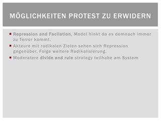 MÖGLICHKEITEN PROTEST ZU ERWIDERN

 Repression and Facilation, Model hinkt da es demnach immer
  zu Terror kommt.
 Akteure mit radikalen Zielen sehen sich Repression
  gegenüber, Folge weitere Radikalisierung.
 Moderatere divide and rule strategy teilhabe am System
 