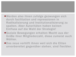 Werden also ihnen zufolge gezwungen sich
 durch facilitation und repressionen in
 Radikalisierung und Institutionalisierung zu
 spalten. Aber Autoritäten haben keinen
 Einfluss auf die Wahl der Strategie!
Soziale Bewegungen erhalten Macht aus der
 Größe ihrer Mitgliederzahl, diese zumeist auch
 Wähler.
Das neue verhilft ihnen weil sich die Eliten
 unvorbereitet gegenüber stehen, sind flexibler.
 